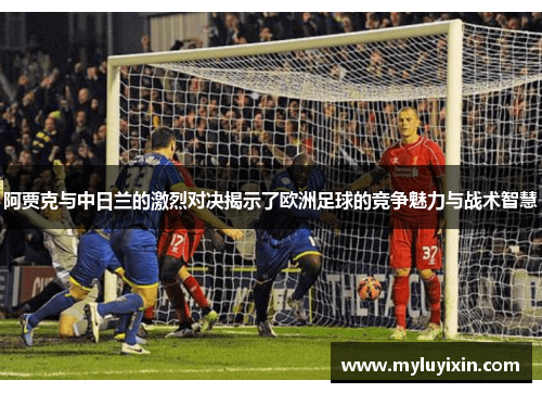 阿贾克与中日兰的激烈对决揭示了欧洲足球的竞争魅力与战术智慧
