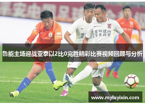 鲁能主场迎战亚泰以2比0完胜精彩比赛视频回顾与分析